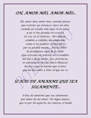 OH, AMOR MÍO, AMOR MÍO...
Oh, amor mío, amor mío, cuando pienso
que existías ya entonces, hace un año,
cuando yo estaba sola aquí en la nieve
y no vi tus pisadas ni escuché
tu voz en el silencio... Mi cadena,
eslabón a eslabón, iba midiendo
como si no pudiese verme libre
por tu posible mano... ¡Hasta beber
la prodigiosa copa de la vida!
¡Qué extraño no sentirte en el temblor
del día o de la noche, voz, presencia,
ni adivinarte en esas flores blancas!
Yo era ciega lo mismo que el ateo
que no descubre a Dios al que no ve.
SI HAS DE AMARME QUE SEA
SOLAMENTE...
Si has de amarme que sea solamente
por amor de mi amor. No digas nunca
que es por mi aspecto, mi sonrisa, el modo
 