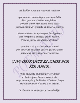 de hablar o por un rasgo de carácter
que concuerda contigo o que aquel día
hizo que nos sintiéramos felices...
Porque, amor mío, todas estas cosas
pueden cambiar, y hasta el amor se muere.
No me quieras tampoco por las lágrimas
que compasivo enjugas en mi rostro...
¡Porque puedo olvidarme de llorar
gracias a ti, y así perder tu amor!
Por amor de mi amor quiero que me ames,
para que dure amor eternamente.
Y NO OBSTANTE EL AMOR POR
SER AMOR...
Y no obstante el amor por ser amor
es bello. Igual llamea reluciente
un gran templo y la hierba. El mismo fuego
arde quemando el cedro y la cizaña.
Y el amor es un fuego; y cuando digo
 