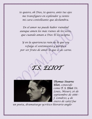 te quiero, oh Dios, te quiero, ante tus ojos
me transfiguro en esplendor y siento
mi cara centelleante que deslumbra.
En el amor no puede haber ruindad
aunque amen los más ruines de los seres,
que cuando aman a Dios Él los acepta.
Y en la apariencia ruin de lo que soy
refulge el sentimiento y purifica
por ser fruto de amor lo que es de carne.
T.S. ELIOT
Thomas Stearns
Eliot, conocido
como T. S. Eliot (St.
Louis, Misuri; 26 de
septiembre de 1888 -
f. Londres; 4 de
enero de 1965) fue
un poeta, dramaturgo ycrítico literario anglo-
 