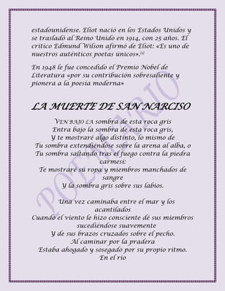 estadounidense. Eliot nació en los Estados Unidos y
se trasladó al Reino Unido en 1914, con 25 años. El
crítico Edmund Wilson afirmó de Eliot: «Es uno de
nuestros auténticos poetas únicos».[3]
En 1948 le fue concedido el Premio Nobel de
Literatura «por su contribución sobresaliente y
pionera a la poesía moderna»
LA MUERTE DE SAN NARCISO
VEN BAJO LA sombra de esta roca gris
Entra bajo la sombra de esta roca gris,
Y te mostraré algo distinto, lo mismo de
Tu sombra extendiéndose sobre la arena al alba, o
Tu sombra saltando tras el fuego contra la piedra
carmesí:
Te mostraré su ropa y miembros manchados de
sangre
Y la sombra gris sobre sus labios.
Una vez caminaba entre el mar y los
acantilados
Cuando el viento le hizo consciente dé sus miembros
sucediéndose suavemente
Y de sus brazos cruzados sobre el pecho.
Al caminar por la pradera
Estaba ahogado y sosegado por su propio ritmo.
En el río
 