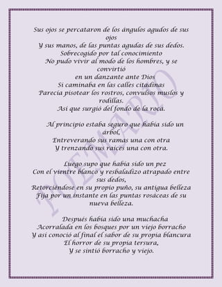 Sus ojos se percataron de los ángulos agudos de sus
ojos
Y sus manos, de las puntas agudas de sus dedos.
Sobrecogido por tal conocimiento
No pudo vivir al modo de los hombres, y se
convirtió
en un danzante ante Dios
Si caminaba en las calles citadinas
Parecía pisotear los rostros, convulsos muslos y
rodillas.
Así que surgió del fondo de la roca.
Al principio estaba seguro que había sido un
árbol,
Entreverando sus ramas una con otra
Y trenzando sus raíces una con otra.
Luego supo que había sido un pez
Con el vientre blanco y resbaladizo atrapado entre
sus dedos,
Retorciéndose en su propio puño, su antigua belleza
Fija por un instante en las puntas rosáceas de su
nueva belleza.
Después había sido una muchacha
Acorralada en los bosques por un viejo borracho
Y así conoció al final el sabor de su propia blancura
El horror de su propia tersura,
Y se sintió borracho y viejo.
 