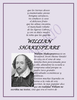 que los tiernos deseos
y enamoradas ansias
benigna satisfaces,
tú conduces a casa
el delicioso fruto
que las almas encanta,
el manchado rebaño
de las ligeras Cabras,
y con su dulce madre
la niña que las guarda.
WILLIAN
SHAKESPEARE
William Shakespearenació en
Stratford Avon (Reino Unido)
en 1564 en el seno de una
familia bien posicionada; pese
a ello, abandonó la escuela a
temprana edad porque su
padre tuvo grandes
dificultades económicas y
políticas.
Existen muchas leyendas en
torno a la vida de este
escritor, la más popular dice
que en realidad William no
escribía sus textos, sino que era el rostro de
 