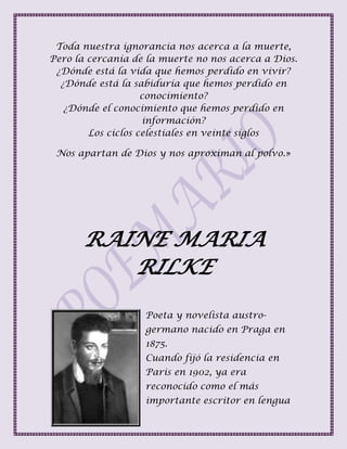 Toda nuestra ignorancia nos acerca a la muerte,
Pero la cercanía de la muerte no nos acerca a Dios.
¿Dónde está la vida que hemos perdido en vivir?
¿Dónde está la sabiduría que hemos perdido en
conocimiento?
¿Dónde el conocimiento que hemos perdido en
información?
Los ciclos celestiales en veinte siglos
Nos apartan de Dios y nos aproximan al polvo.»
RAINE MARIA
RILKE
Poeta y novelista austro-
germano nacido en Praga en
1875.
Cuando fijó la residencia en
Paris en 1902, ya era
reconocido como el más
importante escritor en lengua
 