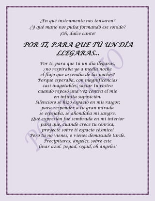 ¿En qué instrumento nos tensaron?
¿Y qué mano nos pulsa formando ese sonido?
¡Oh, dulce canto!
POR TI, PARA QUE TÚ UN DÍA
LLEGARAS...
Por ti, para que tú un día llegaras,
¿no respiraba yo a media noche
el flujo que ascendía de las noches?
Porque esperaba, con magnificencias
casi inagotables, saciar tu rostro
cuando reposó una vez contra el mío
en infinita suposición.
Silencioso se hizo espacio en mis rasgos;
para responder a tu gran mirada
se espejaba, se ahondaba mi sangre.
¡Qué expresión fue sembrada en mi interior
para que, cuando crece tu sonrisa,
proyecte sobre ti espacio cósmico!
Pero tú no vienes, o vienes demasiado tarde.
Precipitaros, ángeles, sobre este
linar azul. ¡Segad, segad, oh ángeles!
 