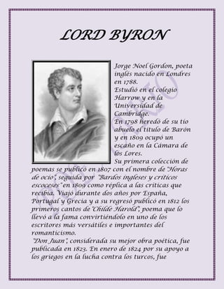 LORD BYRON
Jorge Noel Gordon, poeta
inglés nacido en Londres
en 1788.
Estudió en el colegio
Harrow y en la
Universidad de
Cambridge.
En 1798 heredó de su tío
abuelo el titulo de Barón
y en 1809 ocupó un
escaño en la Cámara de
los Lores.
Su primera colección de
poemas se publicó en 1807 con el nombre de"Horas
de ocio", seguida por "Bardos ingleses y críticos
escoceses" en 1809 como réplica a las críticas que
recibía. Viajó durante dos años por España,
Portugal y Grecia y a su regresó publicó en 1812 los
primeros cantos de"Childe Harold", poema que lo
llevó a la fama convirtiéndolo en uno de los
escritores más versátiles e importantes del
romanticismo.
"Don Juan", considerada su mejor obra poética, fue
publicada en 1823. En enero de 1824 por su apoyo a
los griegos en la lucha contra los turcos, fue
 