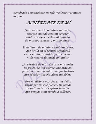 nombrado Comandante en Jefe. Falleció tres meses
después.
ACUÉRDATE DE MÍ
Llora en silencio mi alma solitaria,
excepto cuando está mi corazón
unido al tuyo en celestial alianza
de mutuo suspirar y mutuo amor.
Es la llama de mi alma cual lumbrera,
que brilla en el recinto sepulcral:
casi extinta, invisible, pero eterna...
ni la muerte la puede aniquilar.
¡Acuérdate de mí!... Cerca a mi tumba
no pases, no, sin darme una oración;
para mi alma no habrá mayor tortura
que el saber que olvidaste mi dolor.
Oye mi última voz. No es un delito
rogar por los que fueron. Yo jamás
te pedí nada: al expirar te exijo
que vengas a mi tumba a sollozar.
 