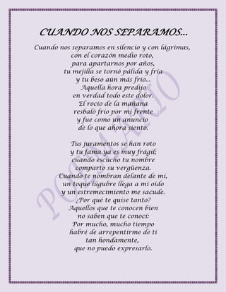 CUANDO NOS SEPARAMOS...
Cuando nos separamos en silencio y con lágrimas,
con el corazón medio roto,
para apartarnos por años,
tu mejilla se tornó pálida y fría
y tu beso aún más frío...
Aquella hora predijo
en verdad todo este dolor.
El rocío de la mañana
resbaló frío por mi frente
y fue como un anuncio
de lo que ahora siento.
Tus juramentos se han roto
y tu fama ya es muy frágil;
cuando escucho tu nombre
comparto su vergüenza.
Cuando te nombran delante de mí,
un toque lúgubre llega a mi oído
y un estremecimiento me sacude.
¿Por qué te quise tanto?
Aquellos que te conocen bien
no saben que te conocí:
Por mucho, mucho tiempo
habré de arrepentirme de ti
tan hondamente,
que no puedo expresarlo.
 