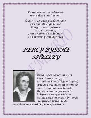 En secreto nos encontramos,
y en silencio me lamento
de que tu corazón pueda olvidar
y tu espíritu engañarme.
Si llegara a encontrarte
tras largos años,
¿cómo habría de saludarte?
¡Con silencio y con lágrimas!
PERCY BYSSHE
SHELLEY
Poeta inglés nacido en Field
Place, Sussex, en 1792.
Estudió en EtonCollege y Oxford,
gracias a que nació en el seno de
una rica familia aristócrata.
Dueño de un temperamento
independiente y rebelde, se
inclinó desde joven por los temas
metafísicos, tratando de
encontrar una verdad que se ajustara al
 