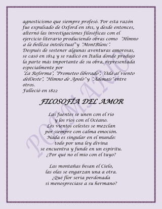 agnosticismo que siempre profesó. Por esta razón
fue expulsado de Oxford en 1811, y desde entonces,
alternó las investigaciones filosóficas con el
ejercicio literario produciendo obras como "Himno
a la belleza intelectual" y "MontBlanc".
Después de sostener algunas aventuras amorosas,
se casó en 1814 y se radicó en Italia donde produjo
la parte más importante de su obra, representada
especialmente por
"La Reforma", "Prometeo liberado", "Oda al viento
delOeste", "Himno de Apolo" y "Adonais" entre
otros.
Falleció en 1822
FILOSOFÍA DEL AMOR
Las fuentes se unen con el río
y los ríos con el Océano.
Los vientos celestes se mezclan
por siempre con calma emoción.
Nada es singular en el mundo:
todo por una ley divina
se encuentra y funde en un espíritu.
¿Por qué no el mío con el tuyo?
Las montañas besan el Cielo,
las olas se engarzan una a otra.
¿Qué flor sería perdonada
si menospreciase a su hermano?
 