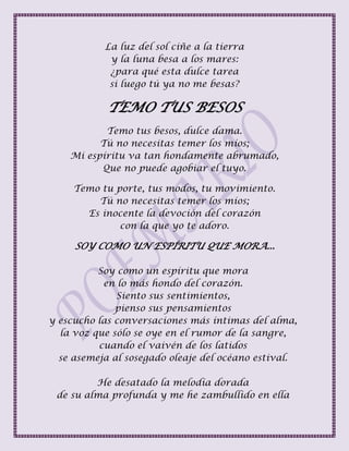 La luz del sol ciñe a la tierra
y la luna besa a los mares:
¿para qué esta dulce tarea
si luego tú ya no me besas?
TEMO TUS BESOS
Temo tus besos, dulce dama.
Tú no necesitas temer los míos;
Mi espíritu va tan hondamente abrumado,
Que no puede agobiar el tuyo.
Temo tu porte, tus modos, tu movimiento.
Tú no necesitas temer los míos;
Es inocente la devoción del corazón
con la que yo te adoro.
SOY COMO UN ESPÍRITU QUE MORA...
Soy como un espíritu que mora
en lo más hondo del corazón.
Siento sus sentimientos,
pienso sus pensamientos
y escucho las conversaciones más íntimas del alma,
la voz que sólo se oye en el rumor de la sangre,
cuando el vaivén de los latidos
se asemeja al sosegado oleaje del océano estival.
He desatado la melodía dorada
de su alma profunda y me he zambullido en ella
 
