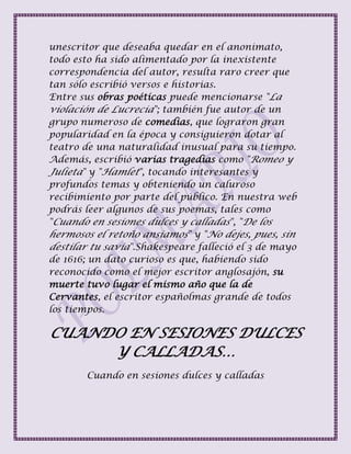 unescritor que deseaba quedar en el anonimato,
todo esto ha sido alimentado por la inexistente
correspondencia del autor, resulta raro creer que
tan sólo escribió versos e historias.
Entre sus obras poéticas puede mencionarse "La
violación de Lucrecia"; también fue autor de un
grupo numeroso de comedias, que lograron gran
popularidad en la época y consiguieron dotar al
teatro de una naturalidad inusual para su tiempo.
Además, escribió varias tragedias como "Romeo y
Julieta" y "Hamlet", tocando interesantes y
profundos temas y obteniendo un caluroso
recibimiento por parte del público. En nuestra web
podrás leer algunos de sus poemas, tales como
"Cuando en sesiones dulces y calladas", "De los
hermosos el retoño ansiamos" y "No dejes, pues, sin
destilar tu savia".Shakespeare falleció el 3 de mayo
de 1616; un dato curioso es que, habiendo sido
reconocido como el mejor escritor anglosajón, su
muerte tuvo lugar el mismo año que la de
Cervantes, el escritor españolmas grande de todos
los tiempos.
CUANDO EN SESIONES DULCES
Y CALLADAS…
Cuando en sesiones dulces y calladas
 