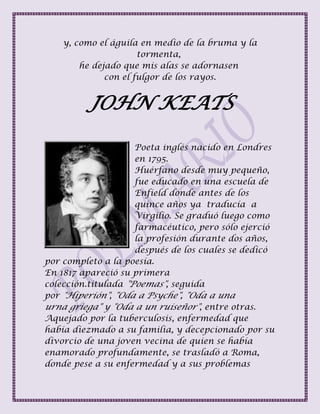 y, como el águila en medio de la bruma y la
tormenta,
he dejado que mis alas se adornasen
con el fulgor de los rayos.
JOHN KEATS
Poeta inglés nacido en Londres
en 1795.
Huérfano desde muy pequeño,
fue educado en una escuela de
Enfield donde antes de los
quince años ya traducía a
Virgilio. Se graduó luego como
farmacéutico, pero sólo ejerció
la profesión durante dos años,
después de los cuales se dedicó
por completo a la poesía.
En 1817 apareció su primera
colección.titulada "Poemas", seguida
por "Hiperión", "Oda a Psyche", "Oda a una
urna griega" y "Oda a un ruiseñor", entre otras.
Aquejado por la tuberculosis, enfermedad que
había diezmado a su familia, y decepcionado por su
divorcio de una joven vecina de quien se había
enamorado profundamente, se trasladó a Roma,
donde pese a su enfermedad y a sus problemas
 