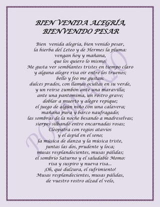BIEN VENIDA ALEGRÍA,
BIENVENIDO PESAR
Bien venida alegría, bien venido pesar,
la hierba del Leteo y de Hermes la pluma:
vengan hoy y mañana,
que los quiero lo mismo.
Me gusta ver semblantes tristes en tiempo claro
y alguna alegre risa oír entre los truenos;
bello y feo me gustan:
dulces prados, con llamas ocultas en su verde,
y un reírse zumbón ante una maravilla;
ante una pantomima, un rostro grave;
doblar a muerto y alegre repique;
el juego de algún niño con una calavera;
mañana pura y barco naufragado;
las sombras de la noche besando a madreselvas;
sierpes silbando entre encarnadas rosas;
Cleopatra con regios atavíos
y el áspid en el seno;
la música de danza y la música triste,
juntas las dos, prudente y loca;
musas resplandecientes, musas pálidas;
el sombrío Saturno y el saludable Momo:
risa y suspiro y nueva risa...
¡Oh, qué dulzura, el sufrimiento!
Musas resplandecientes, musas pálidas,
de vuestro rostro alzad el velo,
 