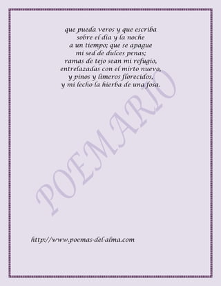 que pueda veros y que escriba
sobre el día y la noche
a un tiempo; que se apague
mi sed de dulces penas;
ramas de tejo sean mi refugio,
entrelazadas con el mirto nuevo,
y pinos y limeros florecidos,
y mi lecho la hierba de una fosa.
http://www.poemas-del-alma.com
 