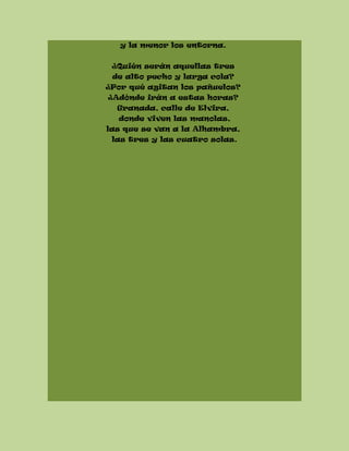 y la menor los entorna.
¿Quién serán aquellas tres
de alto pecho y larga cola?
¿Por qué agitan los pañuelos?
¿Adónde irán a estas horas?
Granada, calle de Elvira,
donde viven las manolas,
las que se van a la Alhambra,
las tres y las cuatro solas.
 