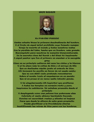 JHON MILTON
EL PARAÍSO PERDIDO
Canta celeste Musa la primera desobediencia del hombre.
Y el fruto de aquel árbol prohibido cuyo funesto manjar
Trajo la muerte al mundo y todos nuestros males
Con la pérdida del Edén, hasta que un Hombre, más grande,
Reconquistó para nosotros la mansión bienaventurada.
En la secreta cima del Horeb o del Sinaí tú inspiraste
A aquel pastor que fue el primero en enseñar a la escogida
grey
Cómo en su principio salieron del caos los cielos y la tierra;
Y si te place más la colina de Sión o el arroyo de Silo
Que se deslizaba rápido junto al oráculo de Dios,
Allí invocaré tu auxilio en favor de mi osado canto;
Que no con débil vuelo pretendo remontarme
Sobre el monte Aonio al empeñarme en un asunto
Que ni en prosa ni en verso nadie intentó jamás.
Y tú singularmente ¡Oh Espíritu! que prefieres
A todos los templos un corazón recto y puro,
Inspírame tu sabiduría. Tú estabas presente desde el
principio
Y desplegando como una paloma tus poderosas alas
Cubriste el vasto abismo haciéndolo fecundo,
Ilumina mi oscuridad; realza y alienta mi bajeza
Para que desde la altura de este gran propósito
Pueda glorificar a la Providencia eterna
Justificando las miras de Dios para con los hombres.
 