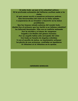 Di ante todo, ya que ni la celestial esfera
Ni la profunda extensión del infierno ocultan nada a tu
vista,
Di qué causa movió a nuestros primeros padres,
Tan favorecidos del cielo en su feliz estado,
A separarse de su Creador e incurrir en la única
prohibición
Que les impuso siendo señores del mundo todo.
¿Quién fue el primero que los incitó a su infame rebelión?
La infernal Serpiente. Ella con su malicia animada
Por la envidia y el deseo de venganza
Engañó a la Madre del género humano.
Por su orgullo había sido arrojada del cielo
Con toda su hueste de ángeles rebeldes
Y con el auxilio de éstos, no bastándole eclipsar
La gloria de sus próceres, confiaba en igualarse
Al Altísimo si el Altísimo se le oponía.
ARTHURT RIMBAUD
 