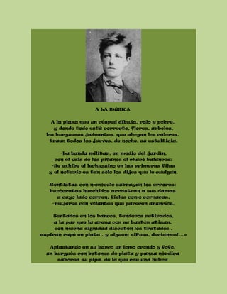 A LA MÚSICA
A la plaza que un césped dibuja, ralo y pobre,
y donde todo está correcto, flores, árboles,
los burgueses jadeantes, que ahogan los calores,
traen todos los jueves, de noche, su estulticia.
-La banda militar, en medio del jardín,
con el vals de los pífanos el chacó balancea:
-Se exhibe el lechuguino en las primeras filas
y el notario es tan sólo los dijes que le cuelgan.
Rentistas con monóculo subrayan los errores:
burócratas henchidos arrastran a sus damas
a cuyo lado corren, fieles como cornacas,
-mujeres con volantes que parecen anuncios.
Sentados en los bancos, tenderos retirados,
a la par que la arena con su bastón atizan,
con mucha dignidad discuten los tratados ,
aspiran rapé en plata , y siguen: «¡Pues, decíamos!...»
Aplastando en su banco un lomo orondo y fofo,
un burgués con botones de plata y panza nórdica
saborea su pipa, de la que cae una hebra
 