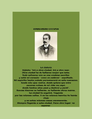CONSTANTINO CAVAFYS
LA CIUDAD
Dijiste: "Iré a otra ciudad, iré a otro mar.
Otra ciudad ha de hallarse mejor que ésta.
Todo esfuerzo mío es una condena escrita;
y está mi corazón - como un cadáver - sepultado.
Mi espíritu hasta cuándo permanecerá en este marasmo.
Donde mis ojos vuelva, donde quiera que mire
oscuras ruinas de mi vida veo aquí,
donde tantos años pasé y destruí y perdí".
Nuevas tierras no hallarás, no hallarás otros mares.
La ciudad te seguirá. Vagarás
por las mismas calles. Y en los mismos barrios te harás
viejo
y en estas mismas casas encanecerás.
Siempre llegarás a esta ciudad. Para otro lugar -no
esperes-
 