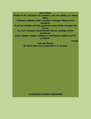 leve brisa.
Pienso en ti, murmuro tu nombre; y no me siento yo: estoy
feliz.
Mañana vendrás, irás conmigo a recoger flores en la
pradera.
Y yo iré contigo por las praderas para verte recoger las
flores.
Te veré mañana recolectando flores conmigo en las
praderas,
Pues cuando vengas mañana y caminemos juntos por la
pradera,
recogi
endo las flores,
Se hará para mi la claridad y la verdad.
ELIZABETH BARRET BROWNING
 