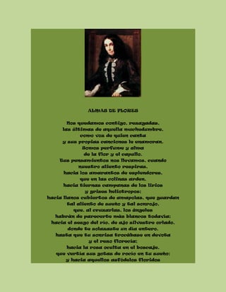 ALMAS DE FLORES
Nos quedamos contigo, rezagadas,
las últimas de aquella muchedumbre,
como voz de quien canta
y sus propias canciones le enamoran.
Somos perfume y alma
de la flor y el capullo.
Tus pensamientos nos llevamos, cuando
nuestro aliento respiras,
hacia los amarantos de esplendores,
que en las colinas arden,
hacia tiernas campanas de los lirios
y grises heliotropos;
hacia llanos cubiertos de amapolas, que guardan
tal aliento de sueño y tal sonrojo,
que, al cruzarlas, los ángeles
habrán de parecerte más blancos todavía;
hacia el sesgo del río, de ajo silvestre orlado,
donde te solazaste un día entero,
hasta que tu sonrisa trocábase en devota
y el rezo florecía;
hacia la rosa oculta en el boscaje,
que vertía sus gotas de rocío en tu sueño;
y hacia aquellos asfódelos floridos
 