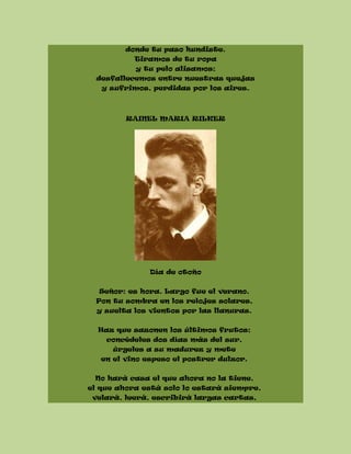 donde tu paso hundiste.
Tiramos de tu ropa
y tu pelo alisamos;
desfallecemos entre nuestras quejas
y sufrimos, perdidas por los aires.
RAINEL MARIA RILKER
Día de otoño
Señor: es hora. Largo fue el verano.
Pon tu sombra en los relojes solares,
y suelta los vientos por las llanuras.
Haz que sazonen los últimos frutos;
concédeles dos días más del sur,
úrgeles a su madurez y mete
en el vino espeso el postrer dulzor.
No hará casa el que ahora no la tiene,
el que ahora está solo lo estará siempre,
velará, leerá, escribirá largas cartas,
 