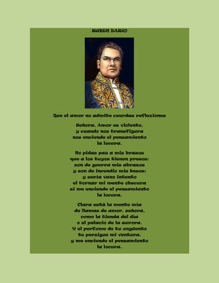 RUBEN DARIO
Que el amor no admite cuerdas reflexiones
Señora, Amor es violento,
y cuando nos transfigura
nos enciende el pensamiento
la locura.
No pidas paz a mis brazos
que a los tuyos tienen presos:
son de guerra mis abrazos
y son de incendio mis besos;
y sería vano intento
el tornar mi mente obscura
si me enciende el pensamiento
la locura.
Clara está la mente mía
de llamas de amor, señora,
como la tienda del día
o el palacio de la aurora.
Y el perfume de tu ungüento
te persigue mi ventura,
y me enciende el pensamiento
la locura.
 