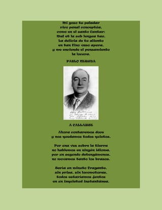 Mi gozo tu paladar
rico panal conceptúa,
como en el santo Cantar:
Mal et la sub lengua tau.
La delicia de tu aliento
en tan fino vaso apura,
y me enciende el pensamiento
la locura.
PABLO NERUDA
A CALLARSE
Ahora contaremos doce
y nos quedamos todos quietos.
Por una vez sobre la tierra
no hablemos en ningún idioma,
por un segundo detengámonos,
no movamos tanto los brazos.
Sería un minuto fragante,
sin prisa, sin locomotoras,
todos estaríamos juntos
en un inquietud instantánea.
 