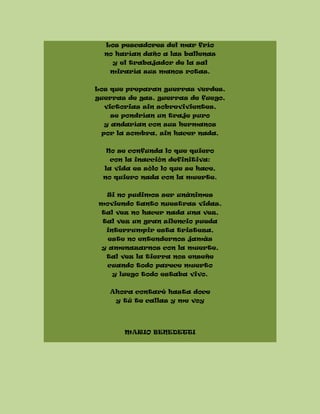 Los pescadores del mar frío
no harían daño a las ballenas
y el trabajador de la sal
miraría sus manos rotas.
Los que preparan guerras verdes,
guerras de gas, guerras de fuego,
victorias sin sobrevivientes,
se pondrían un traje puro
y andarían con sus hermanos
por la sombra, sin hacer nada.
No se confunda lo que quiero
con la inacción definitiva:
la vida es sólo lo que se hace,
no quiero nada con la muerte.
Si no pudimos ser unánimes
moviendo tanto nuestras vidas,
tal vez no hacer nada una vez,
tal vez un gran silencio pueda
interrumpir esta tristeza,
este no entendernos jamás
y amenazarnos con la muerte,
tal vez la tierra nos enseñe
cuando todo parece muerto
y luego todo estaba vivo.
Ahora contaré hasta doce
y tú te callas y me voy
MARIO BENEDETTI
 