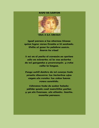 SAFO DE LESVOS
"ODA A LA AMADA"
Igual parece a los eternos Dioses
quien logra verse frente a ti sentado.
¡Feliz si goza tu palabra suave,
Suave tu risa!
A mí en el pecho el corazón se oprime
sólo en mirarte; ni la voz acierta
de mi garganta a prorrumpir, y rota
calla la lengua.
Fuego sutil dentro de mi cuerpo todo
presto discurre; los inciertos ojos
vagan sin rumbo; los oídos hacen
ronco zumbido.
Cúbrame toda de sudor helado;
pálida quedo cual marchita yerba;
y ya sin fuerzas, sin aliento, inerte,
muerta parezco.
 