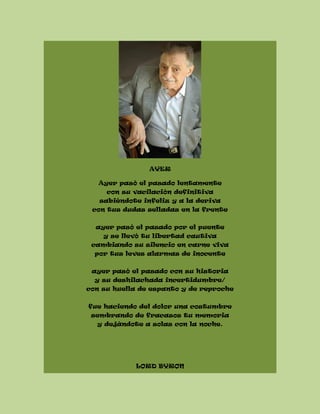 AYER
Ayer pasó el pasado lentamente
con su vacilación definitiva
sabiéndote infeliz y a la deriva
con tus dudas selladas en la frente
ayer pasó el pasado por el puente
y se llevó tu libertad cautiva
cambiando su silencio en carne viva
por tus leves alarmas de inocente
ayer pasó el pasado con su historia
y su deshilachada incertidumbre/
con su huella de espanto y de reproche
fue haciendo del dolor una costumbre
sembrando de fracasos tu memoria
y dejándote a solas con la noche.
LORD BYRON
 