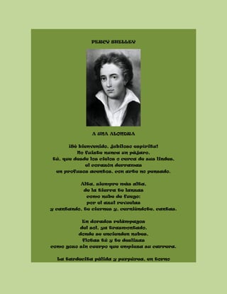 PERCY SHELLEY
A UNA ALONDRA
¡Sé bienvenido, jubiloso espíritu!
No fuiste nunca un pájaro,
tú, que desde los cielos o cerca de sus lindes,
el corazón derramas
en profusos acentos, con arte no pensado.
Alta, siempre más alta,
de la tierra te lanzas
como nube de fuego;
por el azul revuelas
y cantando, te ciernes y, cerniéndote, cantas.
En dorados relámpagos
del sol, ya trasmontado,
donde se encienden nubes,
flotas tú y te deslizas
como gozo sin cuerpo que empieza su carrera.
La tardecita pálida y purpúrea, en torno
 