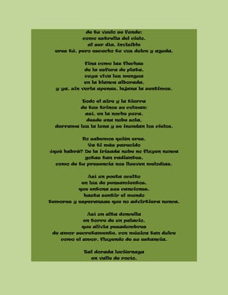 de tu vuelo se funde:
como estrella del cielo,
al ser día, invisible
eres tú, pero escucho tu voz dulce y aguda,
fina como las flechas
de la esfera de plata,
cuya viva luz mengua
en la blanca alborada,
y ya, sin verla apenas, lejana la sentimos.
Todo el aire y la tierra
de tus trinos se colman:
así, en la noche pura,
desde una nube sola,
derrama luz la luna y se inundan los cielos.
No sabemos quién eres.
Ya ti más parecido
¿qué habrá? De la irisada nube no fluyen nunca
gotas tan radiantes,
como de tu presencia nos llueven melodías.
Así un poeta oculto
en luz de pensamientos,
que entona sus canciones,
hasta sentir el mundo
temores y esperanzas que no advirtiera nunca.
Así un alta doncella
en torre de un palacio,
que alivia pesadumbres
de amor secretamente, con música tan dulce
como el amor, fluyendo de su estancia.
Tal dorada luciérnaga
en valle de rocío,
 