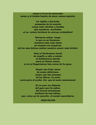 nunca a ti se ha acercado;
amas y el triste hastío de amor nunca supiste.
En vigilia o dormida,
pensarás de la muerte
cosas más ciertas y hondas
que nosotros, mortales:
si no, ¿cómo brotara tu arroyo cristalino?
Miramos antes, luego;
lo que no es lloramos:
nuestra risa más clara
se mezcla con suspiros;
da los más dulces cantos nuestro pesar más triste.
Mas si hiciéramos burla
de orgullo y odio y miedo;
si hubiésemos nacido
para no llorar nunca,
no sé si llegaríamos tan cerca de tu gozo.
Mejor que todo verso
de sones deliciosos,
mejor que las preseas
de los libros, tu arte
será para el poeta, ¡tú, que al suelo escarneces!
Si un poco me dijeras
del gozo que tú sabes,
tal locura armoniosa
brotara de mis labios,
que, como yo te escucho, el mundo escucharía.
JHON KEATS
 