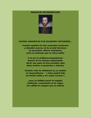 WILLIAM SHAKESPEARE
CUANDO ASEDIEN TU FAZ CUARENTA INVIERNOS...
Cuando asedien tu faz cuarenta inviernos
y ahonden surcos en tu prado hermoso,
tu juventud, altiva vestidura,
será un andrajo que no mira nadie.
Y si por tu belleza preguntaran,
tesoro de tu tiempo apasionado,
decir que yace en tus sumidos ojos
dará motivo a escarnios o falsías.
¡Cuánto más te alabaran en su empleo
si respondieras: - « Este grácil hijo
mi deuda salda y mi vejez excusa »,
pues su beldad sería tu legado!
Pudieras, renaciendo en la vejez,
ver cálida tu sangre que se enfría.
 