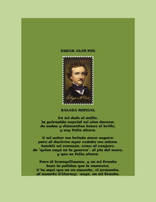 EDGAR ALAN POE
BALADA NUPCIAL
En mi dedo el anillo,
la guirnalda nupcial mi sien decora;
de sedas y diamantes busco el brillo,
y soy feliz ahora.
Y mi señor me brinda amor seguro;
pero al decirme ayer cuánto me adora,
tembló mi corazón, como al conjuro,
de "quien cayó en la guerra", al pie del muro,
y que es feliz ahora.
Pero él tranquilízame, y en mi frente
besó la palidez que le enamora.
Y he aquí que en un ensueño, vi presente,
al muerto D'Elormy: -suyo, en mi frente,
 