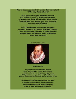 fue el beso; y suspiré ( ¡cuán dulcemente! ):
"-¡Ah, soy feliz ahora!"
Y si pude otorgar palabra nueva,
así el voto juré, y aunque traidora,
y aunque un luto de amor el alma lleva,
ved brillar ese anillo que "me prueba"
que soy feliz ahora.
¡Ah! ilumíneme Dios aquel pasado,
pues si sueña o no sueña el alma ignora,
y el corazón se oprime, y conturbado
preguntase, oh Señor, si el "Olvidado"
será feliz ahora
GARCILASO DE LA VEGA
SONETO XII
Si para refrenar este deseo
loco, imposible, vano, temeroso,
y guarecer de un mal tan peligroso,
que es darme a entender yo lo que no creo.
No me aprovecha verme cual me veo,
o muy aventurado o muy medroso,
en tanta confusión que nunca oso
fiar el mal de mí que lo poseo,
 