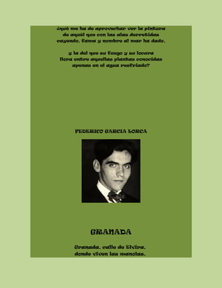 ¿qué me ha de aprovechar ver la pintura
de aquél que con las alas derretidas
cayendo, fama y nombre al mar ha dado,
y la del que su fuego y su locura
llora entre aquellas plantas conocidas
apenas en el agua resfriado?
FEDERICO GARCIA LORCA
GRANADA
Granada, calle de Elvira,
donde viven las manolas,
 