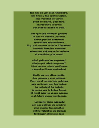 las que se van a la Alhambra,
las tres y las cuatro solas.
Una vestida de verde,
otra de malva, y la otra,
un coselete escocés
con cintas hasta la cola.
Las que van delante, garzas
la que va detrás, paloma,
abren por las alamedas
muselinas misteriosas.
¡Ay, qué oscura está la Alhambra!
¿Adónde irán las manolas
mientras sufren en la umbría
el surtidor y la rosa?
¿Qué galanes las esperan?
¿Bajo qué mirto reposan?
¿Qué manos roban perfumes
a sus dos flores redondas?
Nadie va con ellas, nadie;
dos garzas y una paloma.
Pero en el mundo hay galanes
que se tapan con las hojas.
La catedral ha dejado
bronces que la brisa toma;
El Genil duerme a sus bueyes
y el Aduro a sus mariposas.
La noche viene cargada
con sus colinas de sombra;
una enseña los zapatos
entre volantes de blonda;
la mayor abre sus ojos
 
