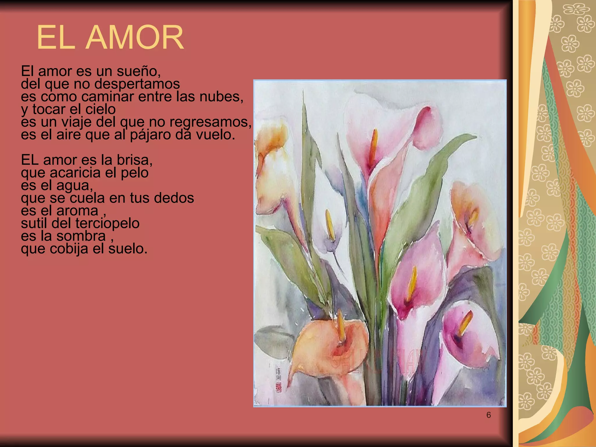 EL AMOR El amor es un sueño, del que no despertamos es como caminar entre las nubes, y tocar el cielo es un viaje del que no regresamos, es el aire que al pájaro dá vuelo. EL amor es la brisa, que acaricia el pelo es el agua, que se cuela en tus dedos es el aroma , sutil del terciopelo es la sombra , que cobija el suelo.