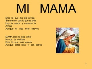 MI  MAMA Eres  la  que  me  dio la vida Siemre me  das lo que te pida Hoy  te  quere  y  manana  te Amare Aunque  mi  vida  este  alreves MAMA eres lo  que  amo Nunca  te  olvidare Eres  lo  que  mas  quiero Aunque  estes  loca  y  con  estres 