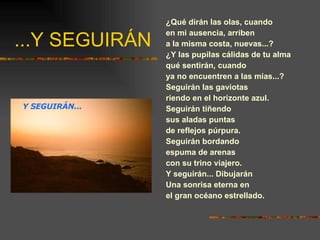 ...Y SEGUIRÁN ¿Qué dirán las olas, cuando en mi ausencia, arriben a la misma costa, nuevas...? ¿Y las pupilas cálidas de tu alma qué sentirán, cuando ya no encuentren a las mías...? Seguirán las gaviotas riendo en el horizonte azul. Seguirán tiñendo sus aladas puntas de reflejos púrpura. Seguirán bordando espuma de arenas con su trino viajero. Y seguirán... Dibujarán Una sonrisa eterna en el gran océano estrellado. 