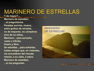 MARINERO DE ESTRELLAS Y de mayor?... Marinero de estrellas!, ...al preguntarme. Perpleja sonrisa, mueca, entre guiños de miradas, no de mayores, no cómplices sino de no niños. Marinero... para surcarlo, vasto e infinito, limpio y libre. De estrellas... para soñarlas, hadas amigas que, en volandas, me encumbren del rescate, intacto, a su cielo, a salvo. Marinero de estrellas!, ...si me preguntan. 