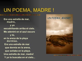 UN POEMA, MADRE ! Era una estrella de mar,  madre, y yo escudriñando arriba el cielo. Me adentré en el azul oscuro y tú, en la arena de la playa  dormías. Era una estrella de mar que dormía en la arena, que soñaba en la playa. Una estrella de mar, madre! Y yo la buscaba en el cielo... 