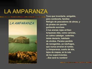 LA AMPARANZA Tuve que inventarte, amigable, para nombrarte, familiar. Refugio de pescadores de almas, y de piratas sin parche guiñando sonrisas. A tus arenas rojas arriban turquesas olas, como caricias, en calmo cabalgar, cadentes. Islote desierto, habitado de olvidos. Paraíso perdido de navegantes, ya náufragos, que nunca erraron el rumbo. La Amparanza, sueño de isla, lejos de mapas, en la ruta de los supervivientes. ...Ese será tu nombre! 