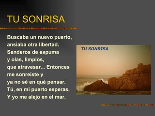 TU SONRISA Buscaba un nuevo puerto, ansiaba otra libertad. Senderos de espuma y olas, limpios, que atravesar... Entonces me sonreíste y ya no sé en qué pensar. Tú, en mi puerto esperas. Y yo me alejo en el mar. 