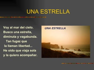 UNA ESTRELLA Voy al mar del cielo. Busco una estrella, diminuta y vagabunda. Tan fugaz que la llaman libertad... He oído que viaja sola y la quiero acompañar. 