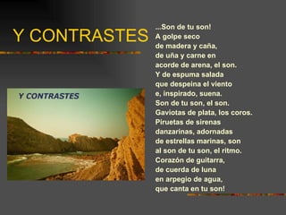 Y CONTRASTES ...Son de tu son! A golpe seco de madera y caña, de uña y carne en acorde de arena, el son. Y de espuma salada que despeina el viento e, inspirado, suena. Son de tu son, el son. Gaviotas de plata, los coros. Piruetas de sirenas danzarinas, adornadas de estrellas marinas, son al son de tu son, el ritmo. Corazón de guitarra, de cuerda de luna en arpegio de agua, que canta en tu son! 