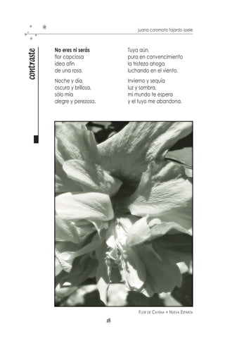 juana coromoto fajardo issele



        Huellas de pisadas
pasos

        se borran en el tiempo,
        más acá de la cerca,
        más allá del momento.

        En un sólo mirar
        se vislumbra la sombra,
        el silencio atormenta
        y la noche, es otra.

        Caminando deja
        aventuras oscuras,
        caminante de blanco
        pierde su sepultura.

        Sin vida se queda
        la planta que da sombra,
        sin vida le deja
        su orgullo y zozobra.

        Las marcas que dejan,
        lo profundo que llegan,
        olvidando el futuro,
        ignorando el pasado.

        Queda el caminante
        frente a una larga senda
        y vestidos de blanco,
        sueños que lo despiertan.




                                  16
 