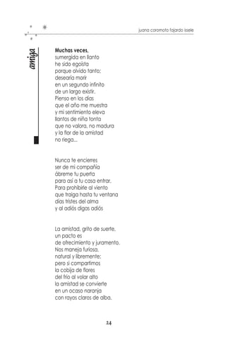 juana coromoto fajardo issele



            Tesoro inigualable
luz en ti

            de tu gran belleza,
            de tu boca joven
            y de tu pureza.
            Cándido rayo de luz
            de quien no miente,
            de quien espera
            un mañana, un presente.
            Es tesoro tú sonrisa
            que nada opaca,
            ni pena ni sentir
            pueden jamás borrarla.
            Es la sonrisa en tu aura,
            la de la vista provista
            de aquellos detalles en ti
            para poder ser feliz.




                                         PENSAR EN SARAGOZA   NUEVA ESPARTA
                                   22
 